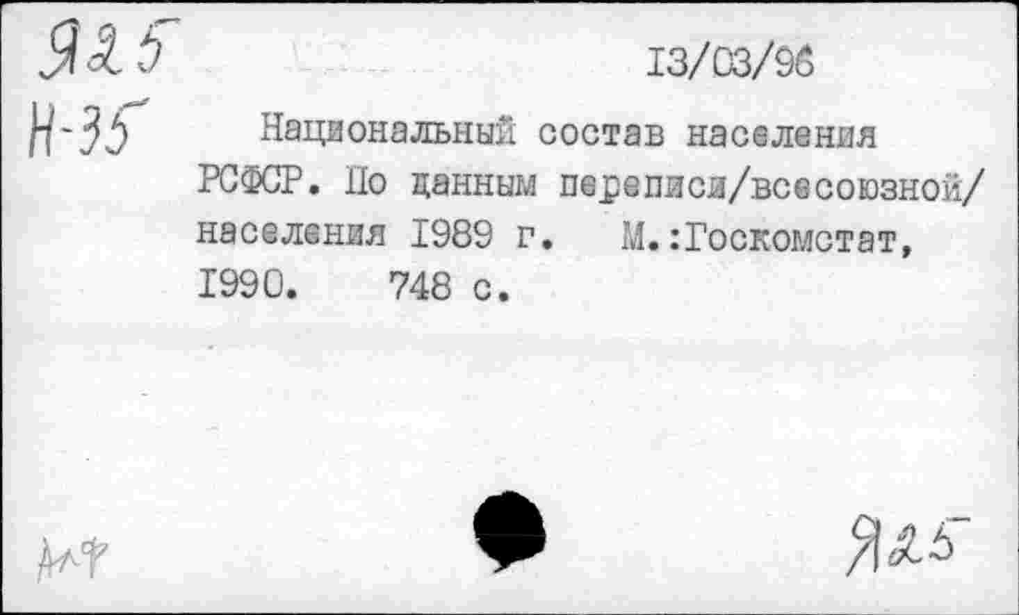 ﻿да 6
13/03/95

Национальный состав населения РСФСР. Но данным пе^еписи/всесоюзной/ населения 1989 г. М.Госкомстат, 1990.	748 с.

